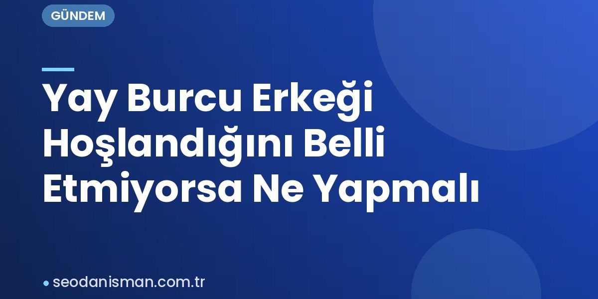 Yay Burcu Erkeği Hoşlandığını Belli Etmiyorsa Ne Yapmalı